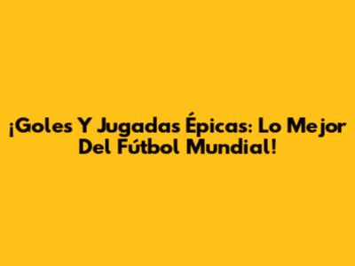 ¡Goles Y Jugadas Épicas: Lo Mejor Del Fútbol Mundial!