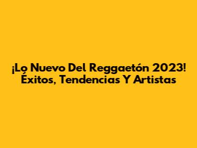 ¡Lo Nuevo Del Reggaetón 2023! Éxitos, Tendencias Y Artistas