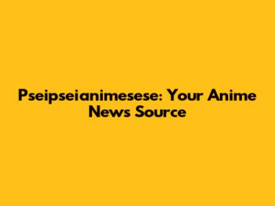  Pseipseianimesese: Your Anime News Source