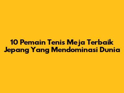 10 Pemain Tenis Meja Terbaik Jepang Yang Mendominasi Dunia