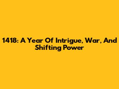 1418: A Year Of Intrigue, War, And Shifting Power