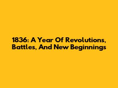 1836: A Year Of Revolutions, Battles, And New Beginnings