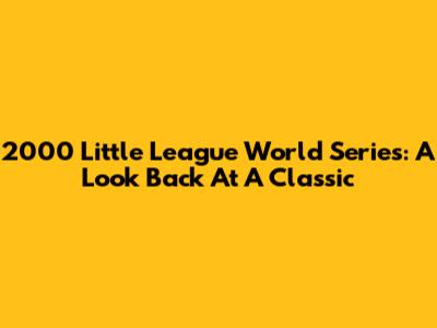 2000 Little League World Series: A Look Back At A Classic
