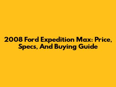 2008 Ford Expedition Max: Price, Specs, And Buying Guide