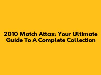 2010 Match Attax: Your Ultimate Guide To A Complete Collection