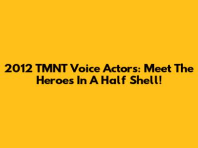 2012 TMNT Voice Actors: Meet The Heroes In A Half Shell!