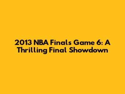 2013 NBA Finals Game 6: A Thrilling Final Showdown