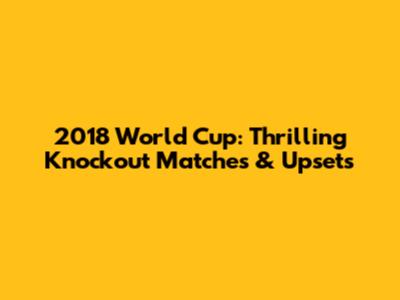 2018 World Cup: Thrilling Knockout Matches & Upsets