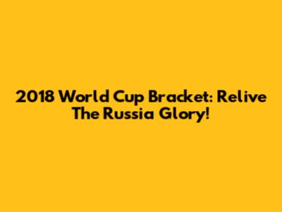 2018 World Cup Bracket: Relive The Russia Glory!