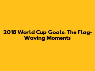 2018 World Cup Goals: The Flag-Waving Moments