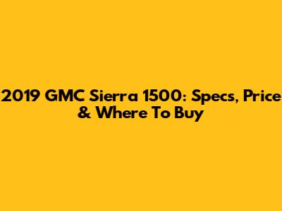 2019 GMC Sierra 1500: Specs, Price & Where To Buy