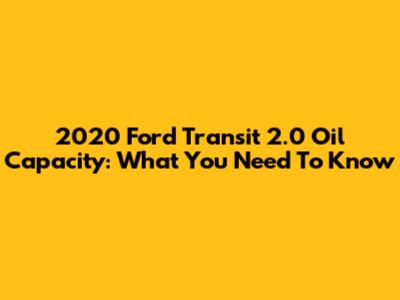 2020 Ford Transit 2.0 Oil Capacity: What You Need To Know