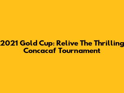 2021 Gold Cup: Relive The Thrilling Concacaf Tournament