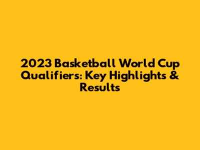 2023 Basketball World Cup Qualifiers: Key Highlights & Results