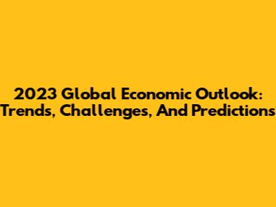 2023 Global Economic Outlook: Trends, Challenges, And Predictions