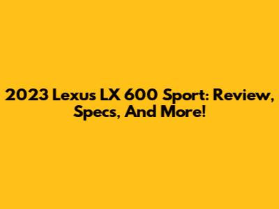 2023 Lexus LX 600 Sport: Review, Specs, And More!