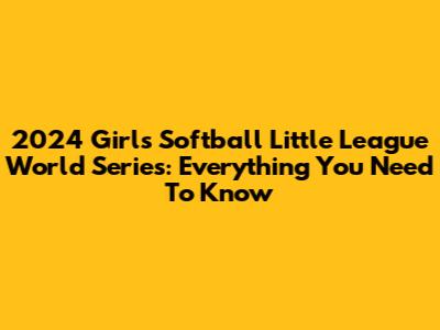 2024 Girls Softball Little League World Series: Everything You Need To Know