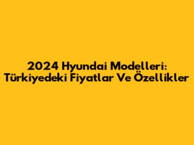 2024 Hyundai Modelleri: Türkiye'deki Fiyatlar Ve Özellikler