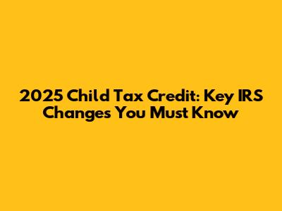 2025 Child Tax Credit: Key IRS Changes You Must Know