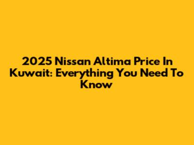 2025 Nissan Altima Price In Kuwait: Everything You Need To Know