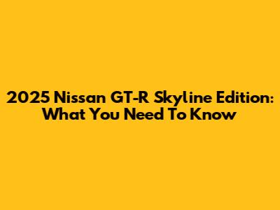 2025 Nissan GT-R Skyline Edition: What You Need To Know