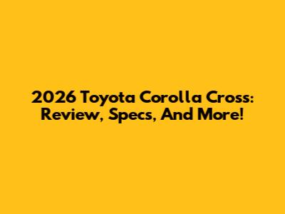 2026 Toyota Corolla Cross: Review, Specs, And More!