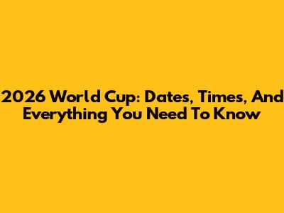 2026 World Cup: Dates, Times, And Everything You Need To Know