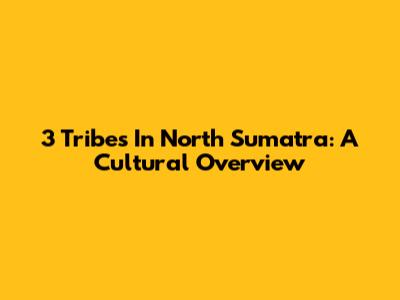 3 Tribes In North Sumatra: A Cultural Overview