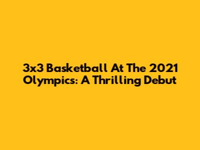 3x3 Basketball At The 2021 Olympics: A Thrilling Debut
