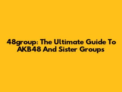 48group: The Ultimate Guide To AKB48 And Sister Groups