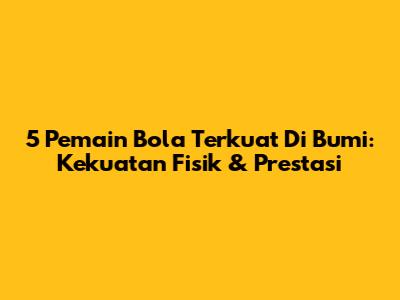 5 Pemain Bola Terkuat Di Bumi: Kekuatan Fisik & Prestasi