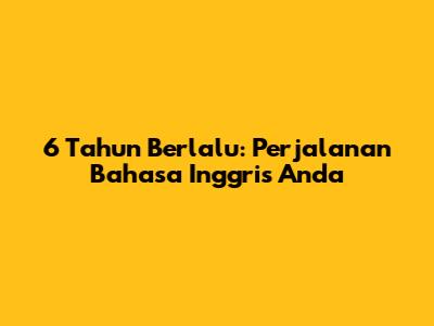 6 Tahun Berlalu: Perjalanan Bahasa Inggris Anda