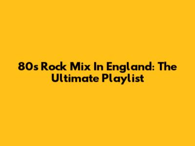 80s Rock Mix In England: The Ultimate Playlist