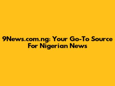 9News.com.ng: Your Go-To Source For Nigerian News