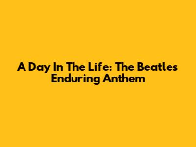 A Day In The Life: The Beatles' Enduring Anthem