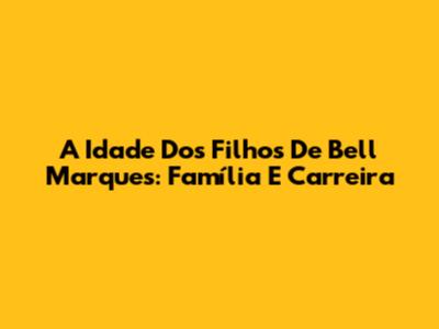 A Idade Dos Filhos De Bell Marques: Família E Carreira