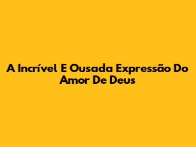 A Incrível E Ousada Expressão Do Amor De Deus