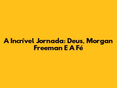 A Incrível Jornada: Deus, Morgan Freeman E A Fé