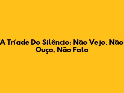 A Tríade Do Silêncio: Não Vejo, Não Ouço, Não Falo