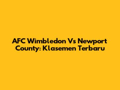 AFC Wimbledon Vs Newport County: Klasemen Terbaru