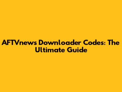 AFTVnews Downloader Codes: The Ultimate Guide