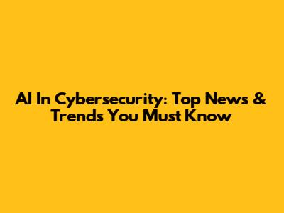 AI In Cybersecurity: Top News & Trends You Must Know