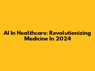 AI In Healthcare: Revolutionizing Medicine In 2024