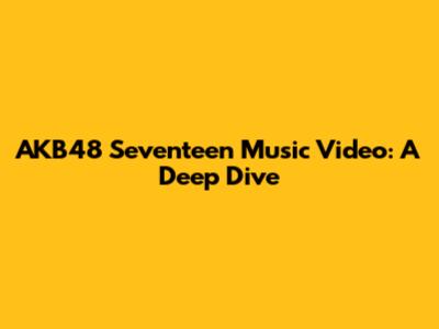 AKB48 Seventeen Music Video: A Deep Dive