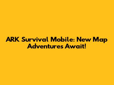 ARK Survival Mobile: New Map Adventures Await!