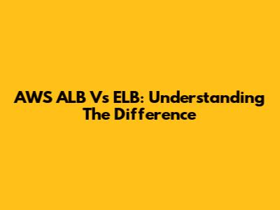 AWS ALB Vs ELB: Understanding The Difference