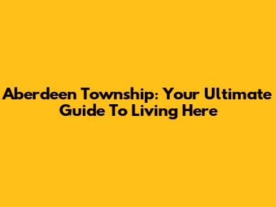 Aberdeen Township: Your Ultimate Guide To Living Here