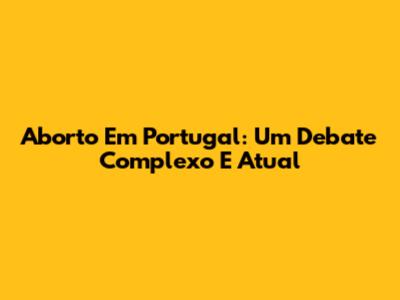 Aborto Em Portugal: Um Debate Complexo E Atual