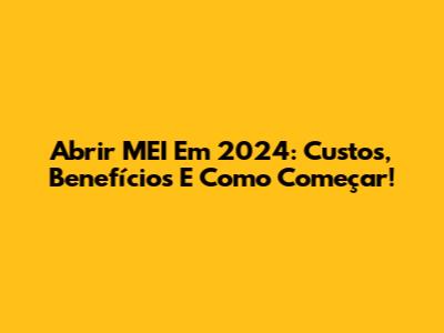 Abrir MEI Em 2024: Custos, Benefícios E Como Começar!