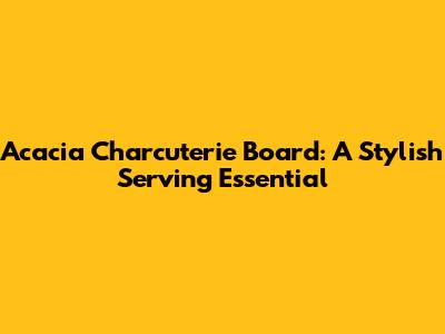Acacia Charcuterie Board: A Stylish Serving Essential